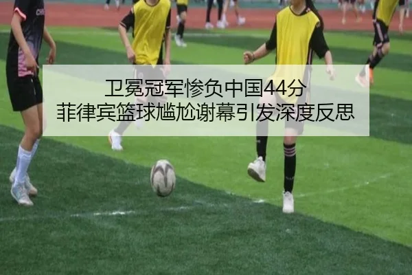 卫冕冠军惨负中国44分 菲律宾篮球尴尬谢幕引发深度反思